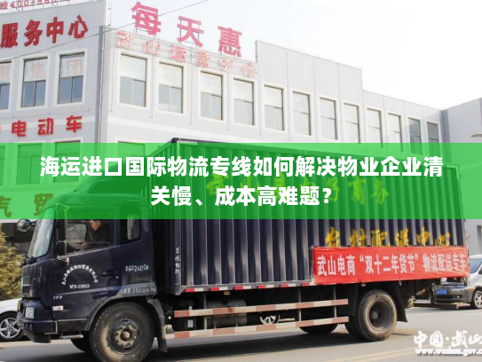 海运进口国际物流专线如何解决物业企业清关慢、成本高难题？