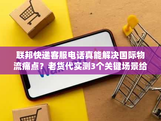 联邦快递客服电话真能解决国际物流痛点？老货代实测3个关键场景给答案