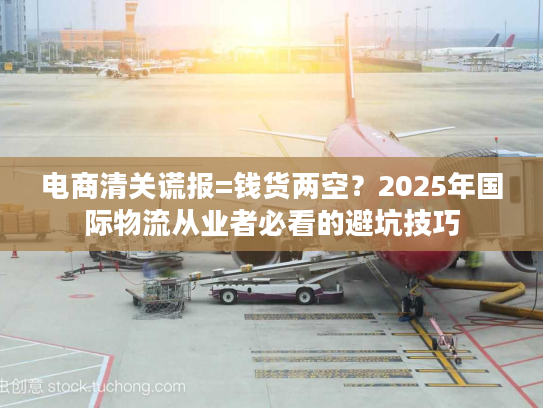 电商清关谎报=钱货两空？2025年国际物流从业者必看的避坑技巧