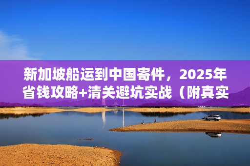 新加坡船运到中国寄件，2025年省钱攻略+清关避坑实战（附真实案例）