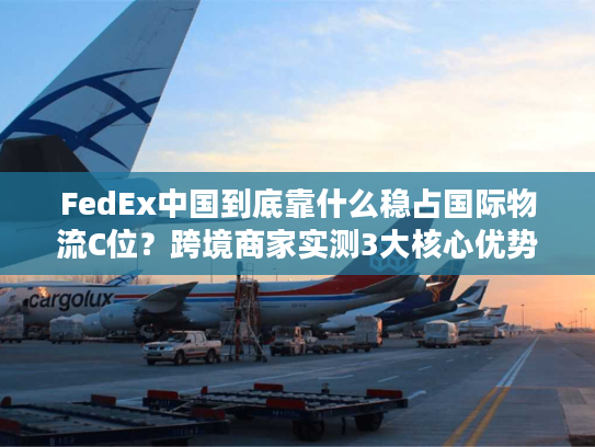 FedEx中国到底靠什么稳占国际物流C位?跨境商家实测3大核心优势拆解 FedEx中国到底靠什么稳占国际物流C位?跨境商家实测3大核心优势拆解
