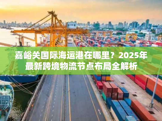 嘉峪关国际海运港在哪里？2025年最新跨境物流节点布局全解析