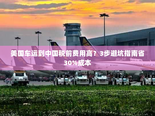 美国车运到中国税前费用高?3步避坑指南省30%成本 美国车运到中国税前费用高?3步避坑指南省30%成本