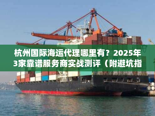 杭州国际海运代理哪里有？2025年3家靠谱服务商实战测评（附避坑指南）