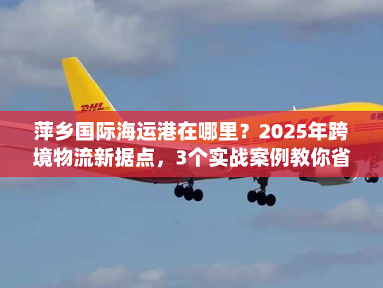 萍乡国际海运港在哪里?2025年跨境物流新据点,3个实战案例教你省30%成本 萍乡国际海运港在哪里?2025年跨境物流新据点,3个实战案例教你省30%成本