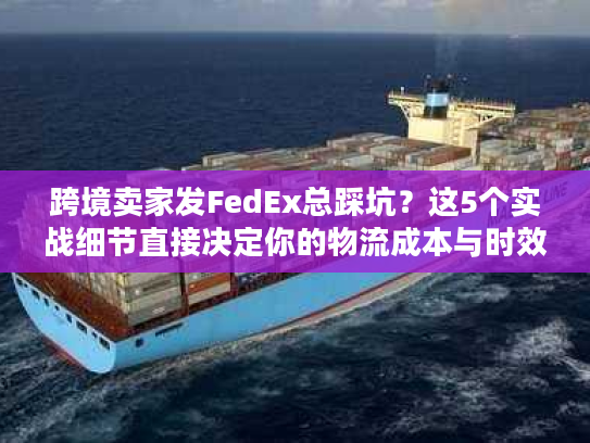 跨境卖家发FedEx总踩坑？这5个实战细节直接决定你的物流成本与时效