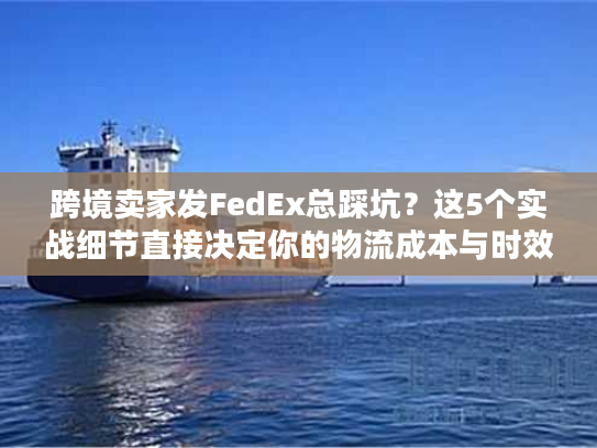跨境卖家发FedEx总踩坑？这5个实战细节直接决定你的物流成本与时效