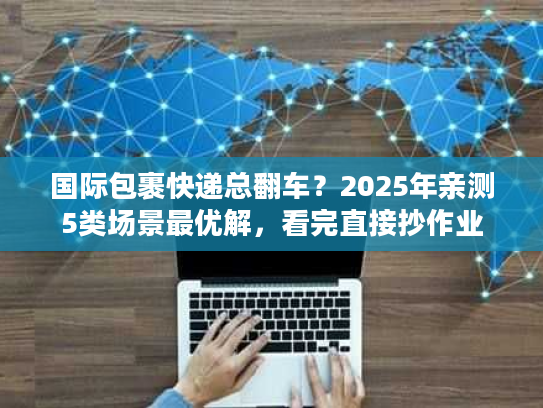 国际包裹快递总翻车?2025年亲测5类场景最优解,看完直接抄作业 国际包裹快递总翻车?2025年亲测5类场景最优解,看完直接抄作业