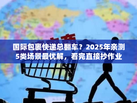 国际包裹快递总翻车?2025年亲测5类场景最优解,看完直接抄作业 国际包裹快递总翻车?2025年亲测5类场景最优解,看完直接抄作业