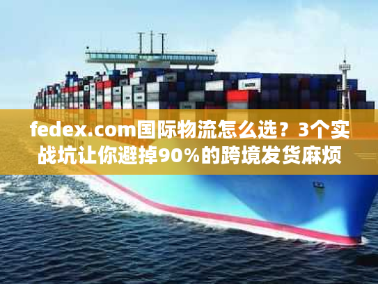fedex.com国际物流怎么选？3个实战坑让你避掉90%的跨境发货麻烦