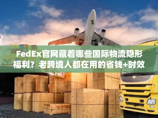 FedEx官网藏着哪些国际物流隐形福利？老跨境人都在用的省钱+时效双buff技巧