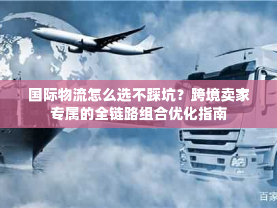 国际物流怎么选不踩坑？跨境卖家专属的全链路组合优化指南
