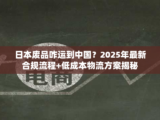 日本废品咋运到中国？2025年最新合规流程+低成本物流方案揭秘