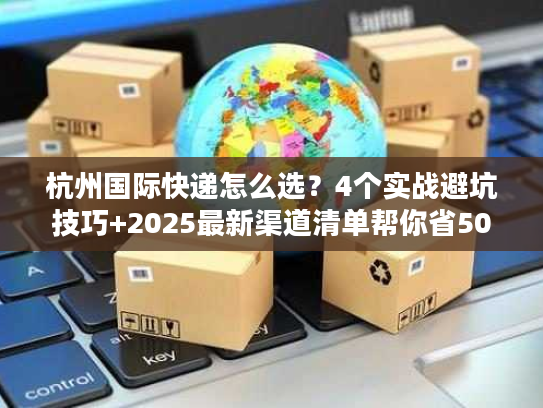 杭州国际快递怎么选？4个实战避坑技巧+2025最新渠道清单帮你省50%成本