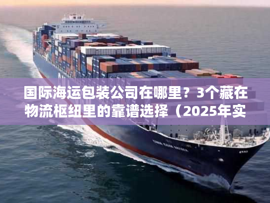 国际海运包装公司在哪里？3个藏在物流枢纽里的靠谱选择（2025年实测）
