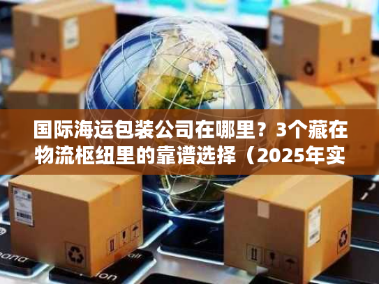 国际海运包装公司在哪里？3个藏在物流枢纽里的靠谱选择（2025年实测）