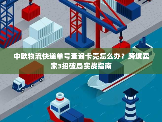 中欧物流快递单号查询卡壳怎么办？跨境卖家3招破局实战指南