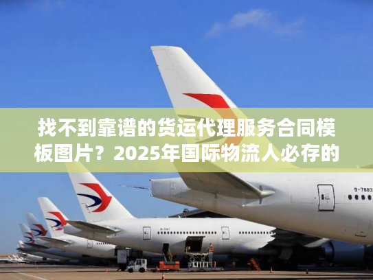找不到靠谱的货运代理服务合同模板图片？2025年国际物流人必存的3个实战版本