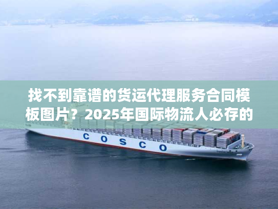 找不到靠谱的货运代理服务合同模板图片？2025年国际物流人必存的3个实战版本