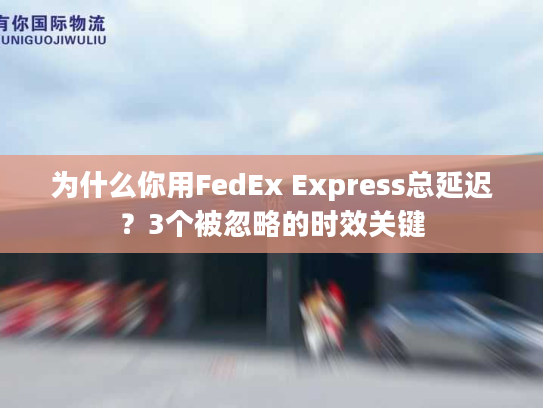 为什么你用FedEx Express总延迟?3个被忽略的时效关键 为什么你用FedEx Express总延迟?3个被忽略的时效关键