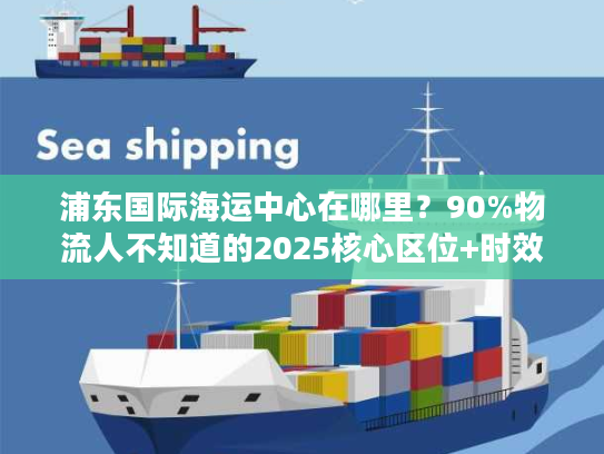 浦东国际海运中心在哪里?90%物流人不知道的2025核心区位+时效提升技巧 浦东国际海运中心在哪里?90%物流人不知道的2025核心区位+时效提升技巧