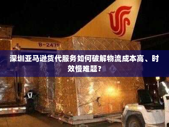 深圳亚马逊货代服务如何破解物流成本高、时效慢难题？