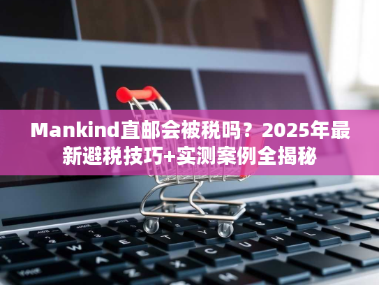 Mankind直邮会被税吗？2025年最新避税技巧+实测案例全揭秘
