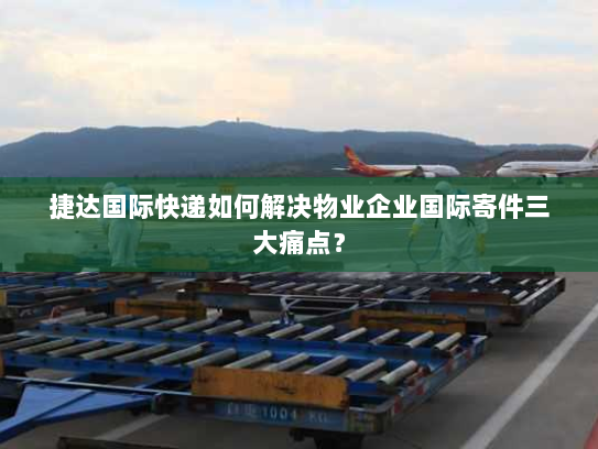 捷达国际快递如何解决物业企业国际寄件三大痛点? 捷达国际快递如何解决物业企业国际寄件三大痛点?