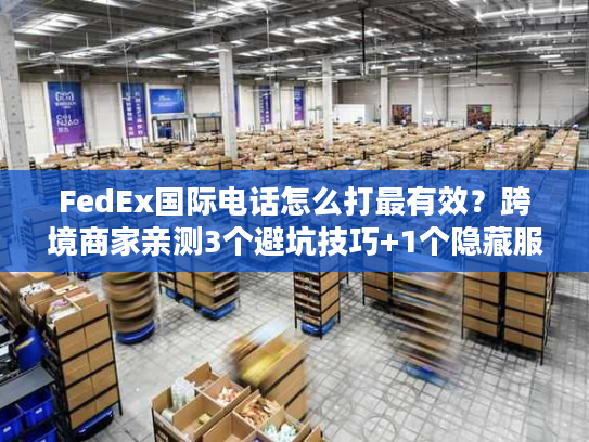 FedEx国际电话怎么打最有效？跨境商家亲测3个避坑技巧+1个隐藏服务
