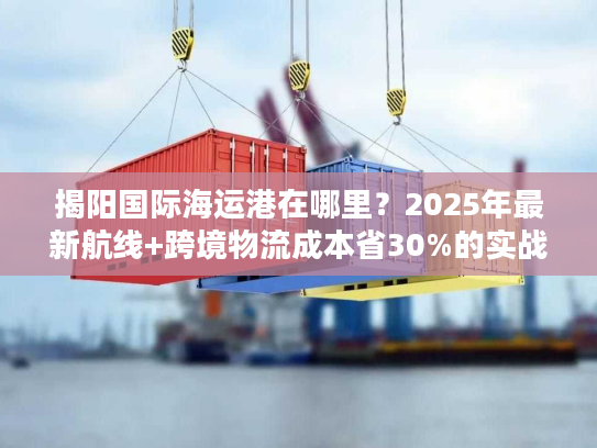 揭阳国际海运港在哪里?2025年最新航线+跨境物流成本省30%的实战攻略 揭阳国际海运港在哪里?2025年最新航线+跨境物流成本省30%的实战攻略