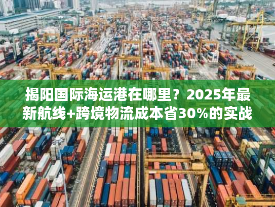揭阳国际海运港在哪里?2025年最新航线+跨境物流成本省30%的实战攻略 揭阳国际海运港在哪里?2025年最新航线+跨境物流成本省30%的实战攻略