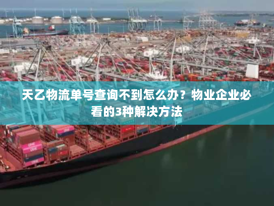 天乙物流单号查询不到怎么办？物业企业必看的3种解决方法