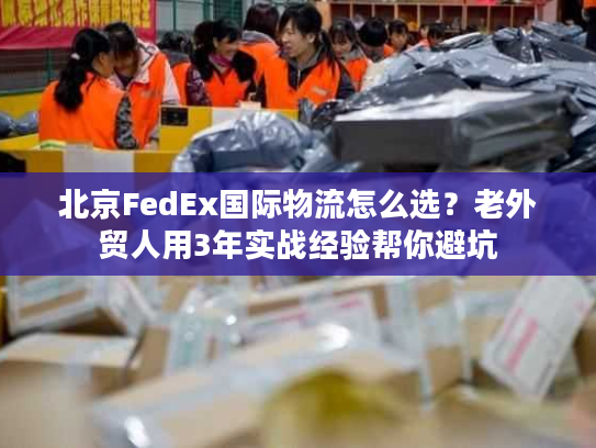 北京FedEx国际物流怎么选？老外贸人用3年实战经验帮你避坑