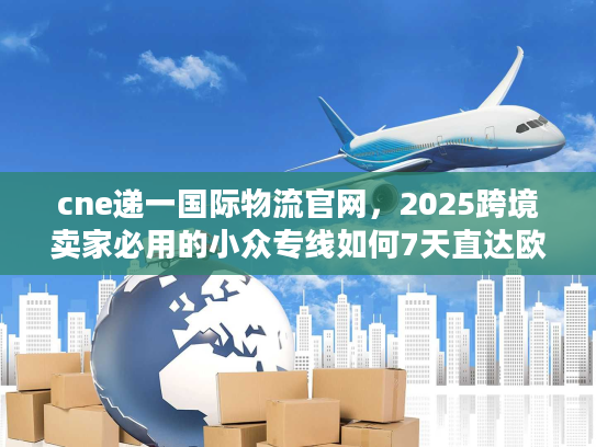 cne递一国际物流官网，2025跨境卖家必用的小众专线如何7天直达欧美？