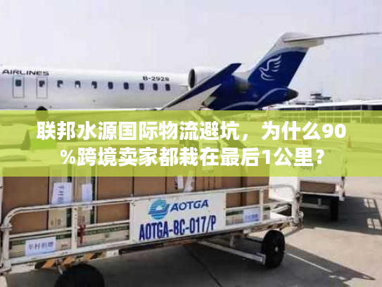 联邦水源国际物流避坑，为什么90%跨境卖家都栽在最后1公里？