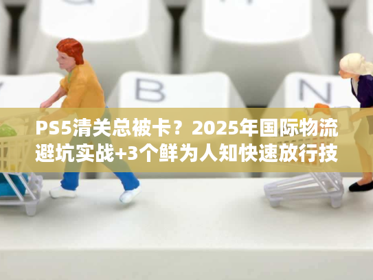 PS5清关总被卡?2025年国际物流避坑实战+3个鲜为人知快速放行技巧 PS5清关总被卡?2025年国际物流避坑实战+3个鲜为人知快速放行技巧