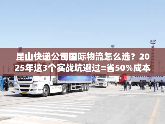昆山快递公司国际物流怎么选?2025年这3个实战坑避过=省50%成本 昆山快递公司国际物流怎么选?2025年这3个实战坑避过=省50%成本