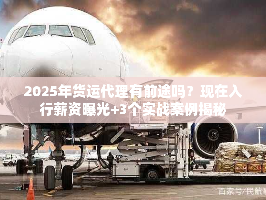 2025年货运代理有前途吗？现在入行薪资曝光+3个实战案例揭秘