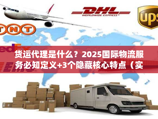 货运代理是什么？2025国际物流服务必知定义+3个隐藏核心特点（实战案例）