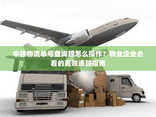 中铁物流单号查询踪怎么操作？物业企业必看的高效追踪指南