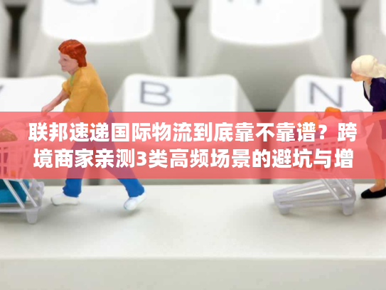 联邦速递国际物流到底靠不靠谱？跨境商家亲测3类高频场景的避坑与增效技巧