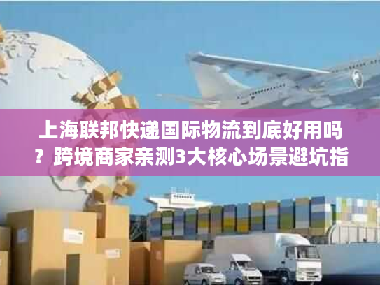 上海联邦快递国际物流到底好用吗？跨境商家亲测3大核心场景避坑指南