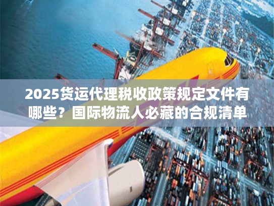 2025货运代理税收政策规定文件有哪些？国际物流人必藏的合规清单