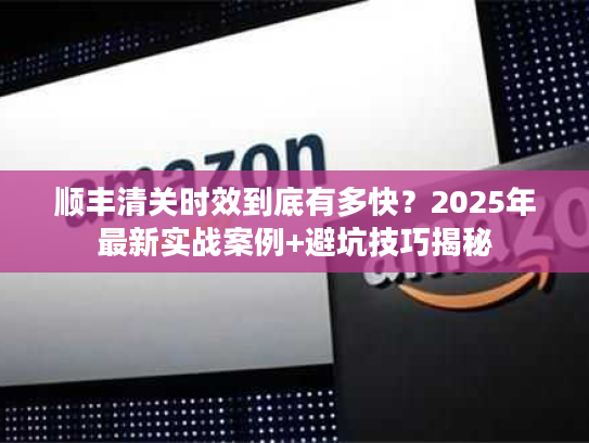 顺丰清关时效到底有多快？2025年最新实战案例+避坑技巧揭秘
