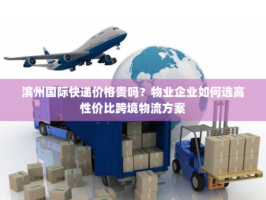 滨州国际快递价格贵吗?物业企业如何选高性价比跨境物流方案 滨州国际快递价格贵吗?物业企业如何选高性价比跨境物流方案