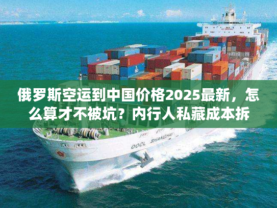 俄罗斯空运到中国价格2025最新，怎么算才不被坑？内行人私藏成本拆解+实战案例