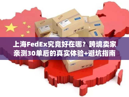 上海FedEx究竟好在哪?跨境卖家亲测30单后的真实体验+避坑指南 上海FedEx究竟好在哪?跨境卖家亲测30单后的真实体验+避坑指南