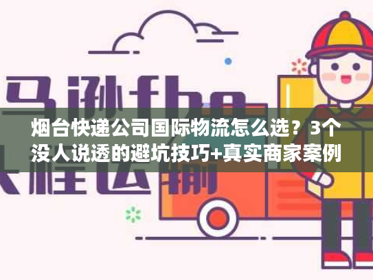 烟台快递公司国际物流怎么选？3个没人说透的避坑技巧+真实商家案例