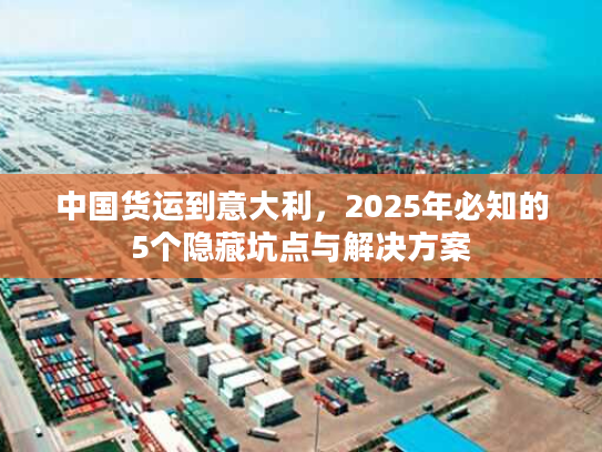 中国货运到意大利，2025年必知的5个隐藏坑点与解决方案