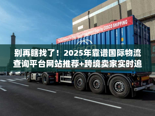 别再瞎找了！2025年靠谱国际物流查询平台网站推荐+跨境卖家实时追踪实战技巧
